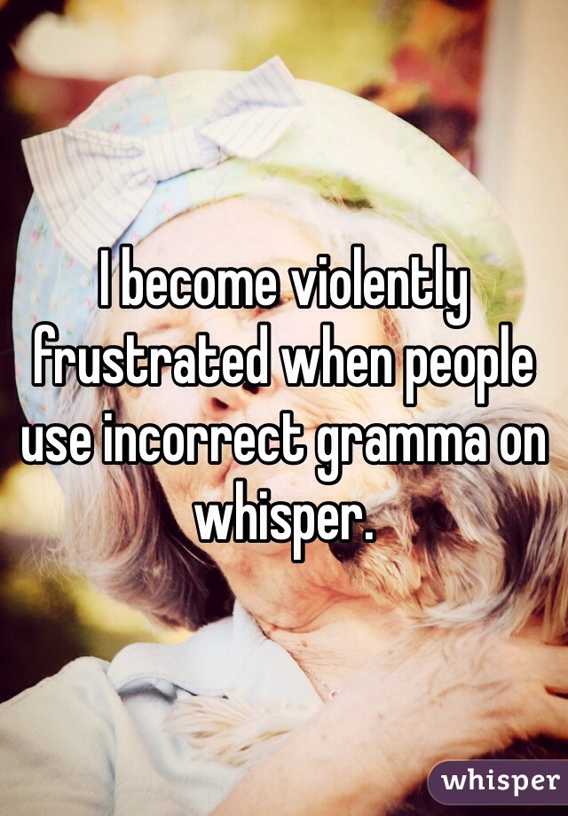 I become violently frustrated when people use incorrect gramma on whisper. 