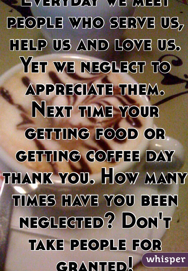 Everyday we meet people who serve us, help us and love us. Yet we neglect to appreciate them. Next time your getting food or getting coffee day thank you. How many times have you been neglected? Don't take people for granted! 