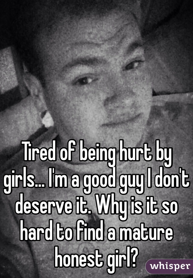 Tired of being hurt by girls... I'm a good guy I don't deserve it. Why is it so hard to find a mature honest girl? 