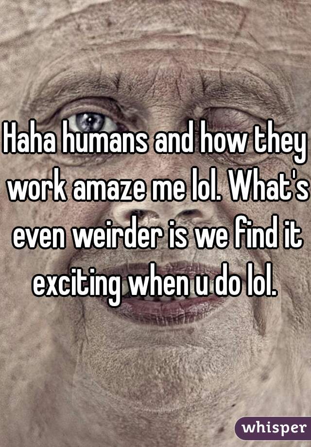 Haha humans and how they work amaze me lol. What's even weirder is we find it exciting when u do lol. 