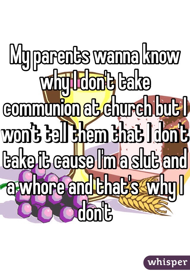 My parents wanna know why I don't take communion at church but I won't tell them that I don't take it cause I'm a slut and a whore and that's  why I don't