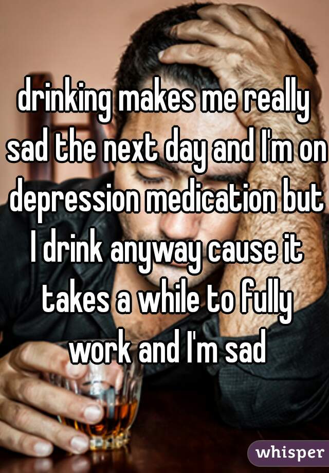 drinking makes me really sad the next day and I'm on depression medication but I drink anyway cause it takes a while to fully work and I'm sad