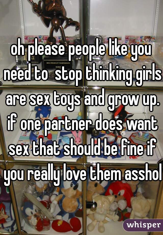 oh please people like you need to  stop thinking girls are sex toys and grow up. if one partner does want sex that should be fine if you really love them asshole