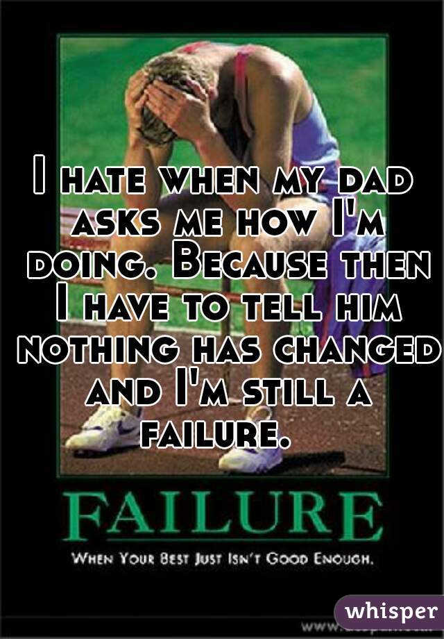 I hate when my dad asks me how I'm doing. Because then I have to tell him nothing has changed and I'm still a failure.  