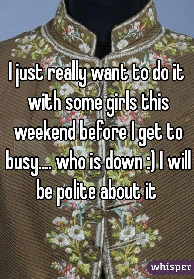 I just really want to do it with some girls this weekend before I get to busy.... who is down :) I will be polite about it 