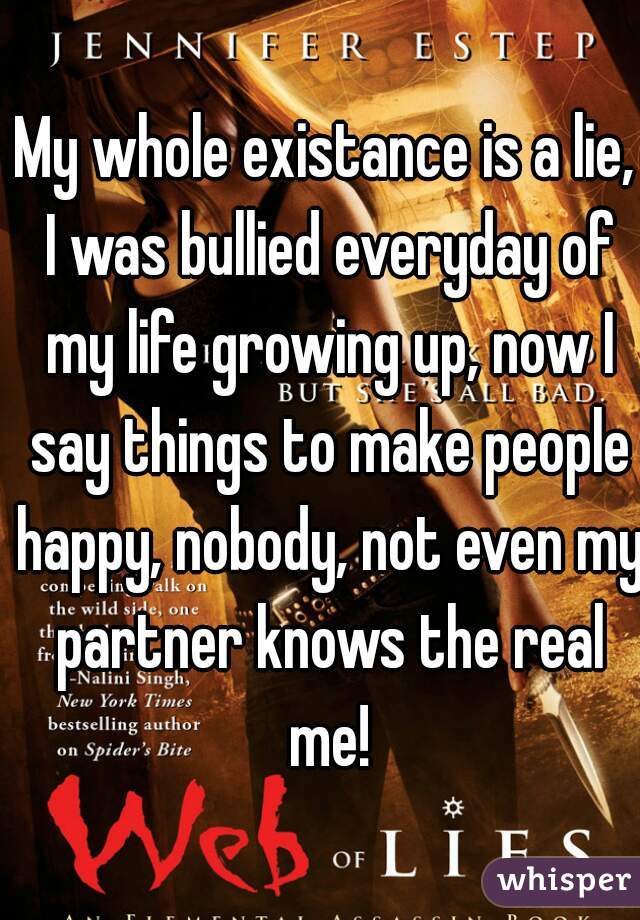 My whole existance is a lie, I was bullied everyday of my life growing up, now I say things to make people happy, nobody, not even my partner knows the real me!