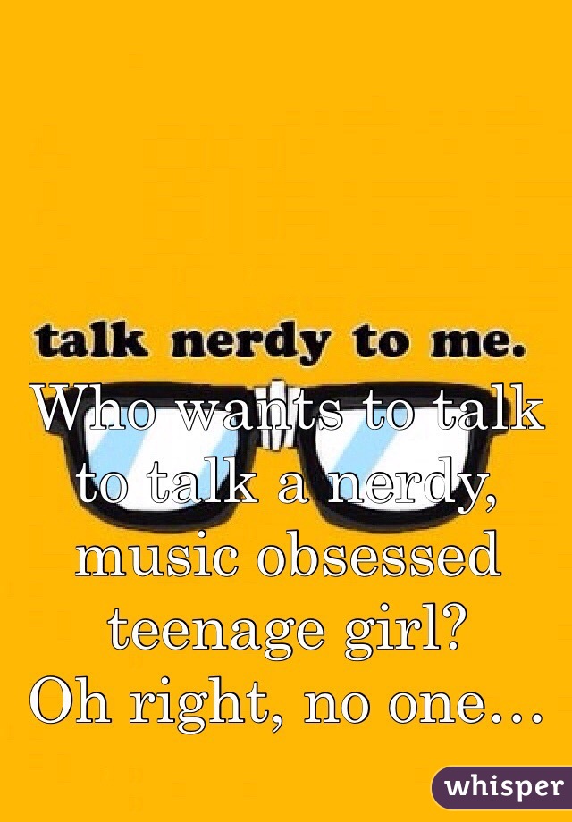 Who wants to talk to talk a nerdy, music obsessed teenage girl?
Oh right, no one…