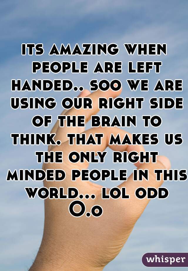 its amazing when people are left handed.. soo we are using our right side of the brain to think. that makes us the only right minded people in this world... lol odd O.o    