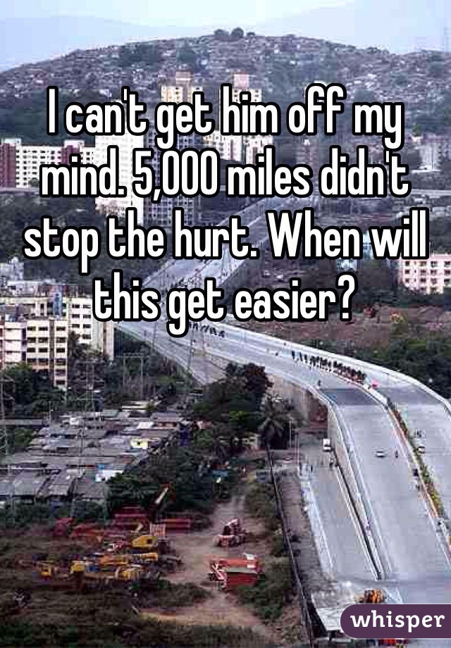 I can't get him off my mind. 5,000 miles didn't stop the hurt. When will this get easier?