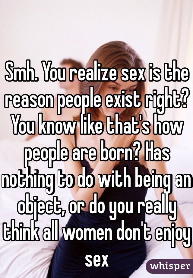 Smh. You realize sex is the reason people exist right? You know like that's how people are born? Has nothing to do with being an object, or do you really think all women don't enjoy sex