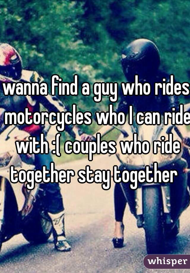 wanna find a guy who rides motorcycles who I can ride with :( couples who ride together stay together  