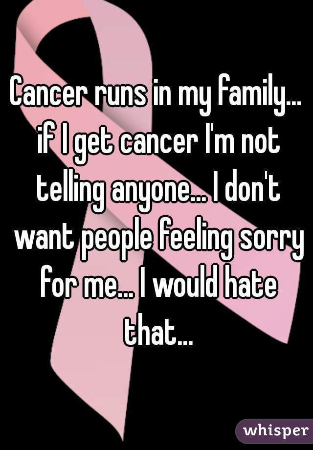 Cancer runs in my family... if I get cancer I'm not telling anyone... I don't want people feeling sorry for me... I would hate that...