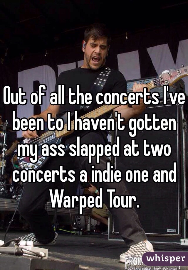 Out of all the concerts I've been to I haven't gotten my ass slapped at two concerts a indie one and Warped Tour.