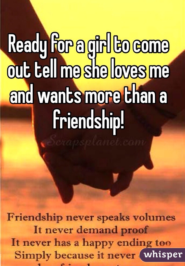 Ready for a girl to come out tell me she loves me and wants more than a friendship!