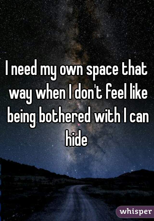 I need my own space that way when I don't feel like being bothered with I can hide 
