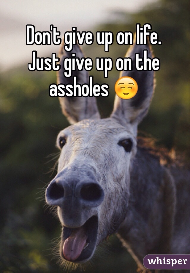 Don't give up on life.
Just give up on the assholes ☺️