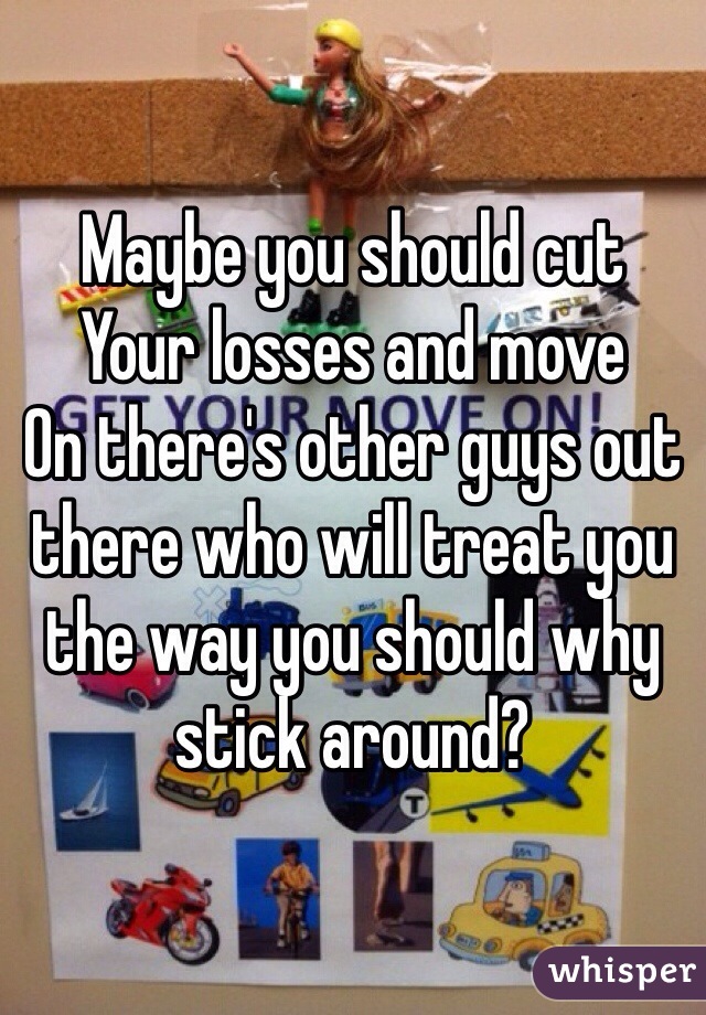 Maybe you should cut
Your losses and move
On there's other guys out there who will treat you the way you should why stick around?