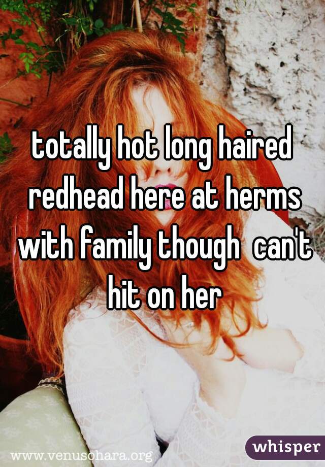 totally hot long haired redhead here at herms with family though  can't hit on her