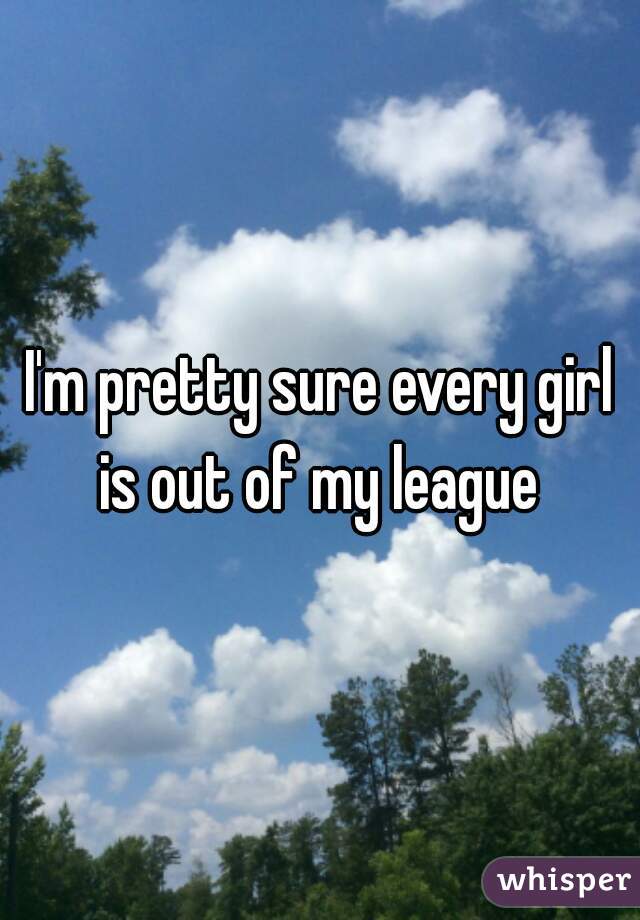 I'm pretty sure every girl is out of my league 