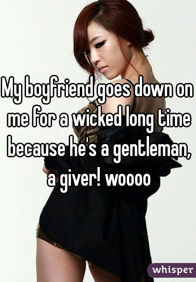 My boyfriend goes down on me for a wicked long time because he's a gentleman, a giver! woooo