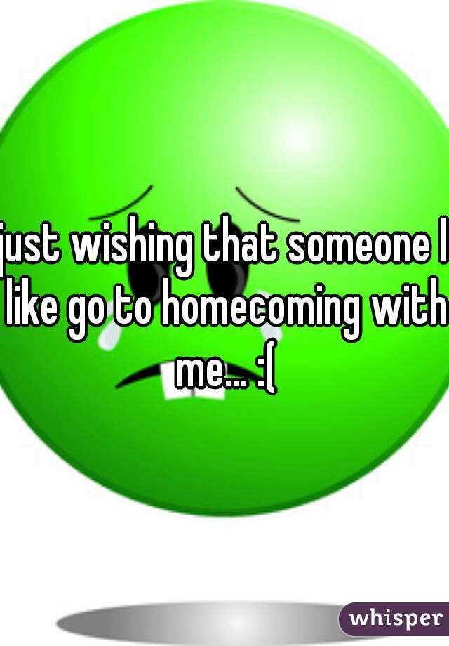 just wishing that someone I like go to homecoming with me... :(
