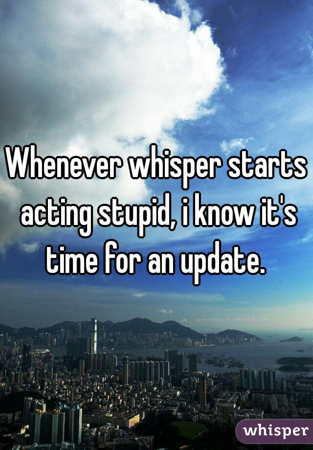 Whenever whisper starts acting stupid, i know it's time for an update. 