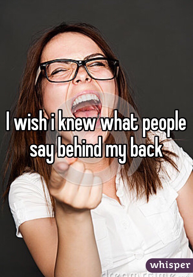 I wish i knew what people say behind my back