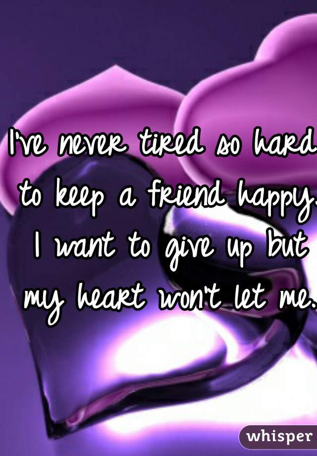 I've never tired so hard to keep a friend happy. I want to give up but my heart won't let me.  