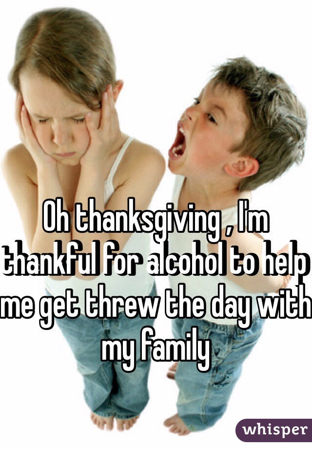 Oh thanksgiving , I'm thankful for alcohol to help me get threw the day with my family 