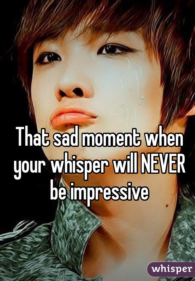 That sad moment when your whisper will NEVER be impressive 