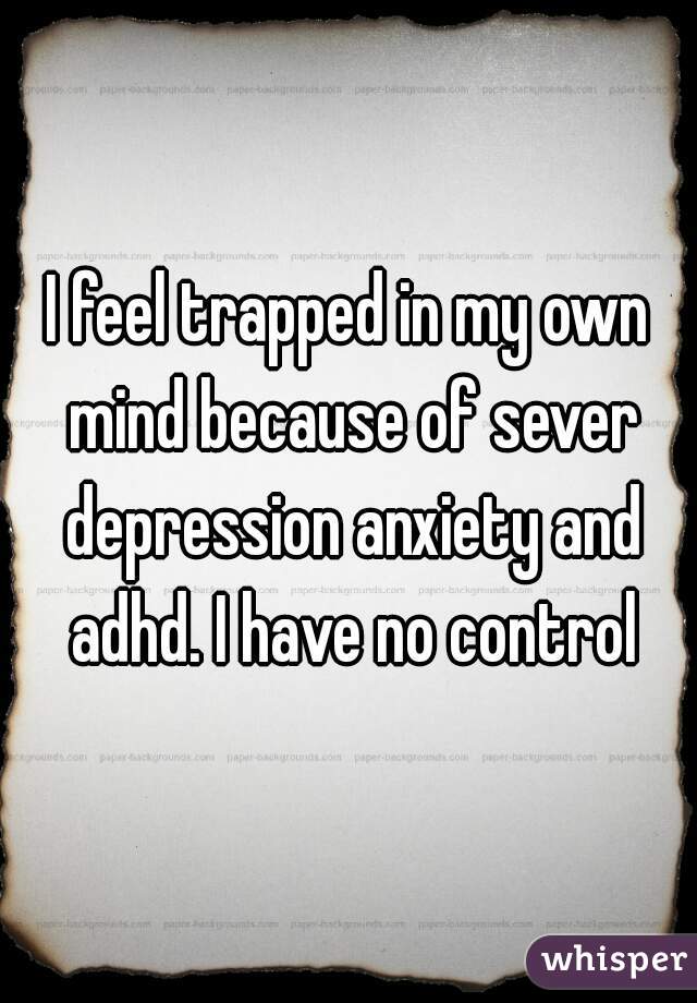 I feel trapped in my own mind because of sever depression anxiety and adhd. I have no control