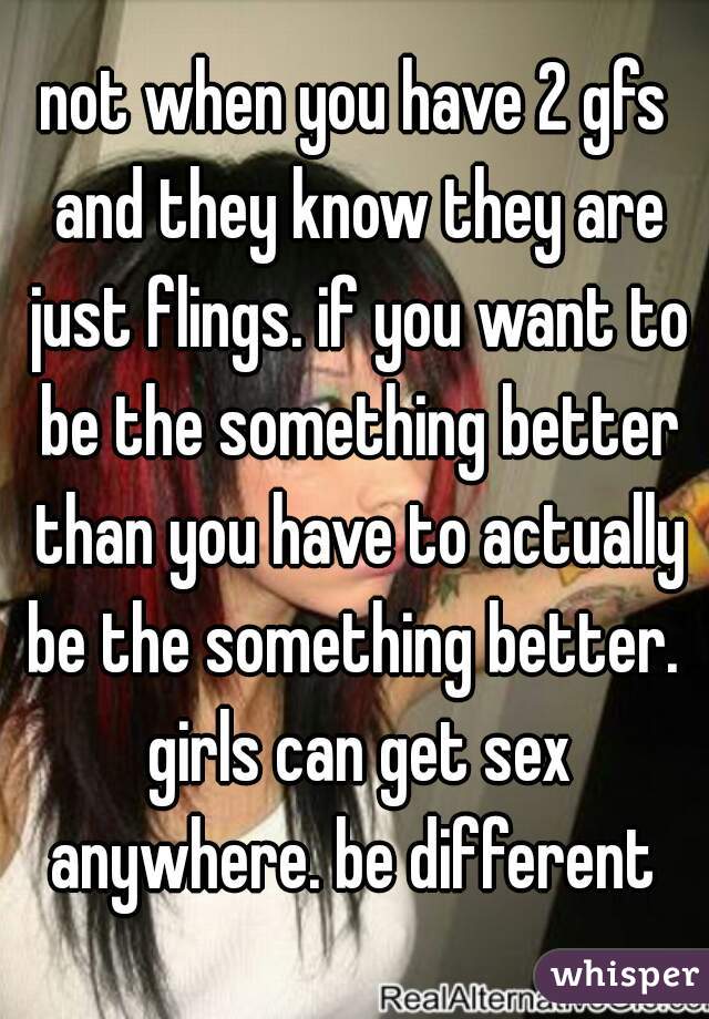 not when you have 2 gfs and they know they are just flings. if you want to be the something better than you have to actually be the something better.  girls can get sex anywhere. be different 