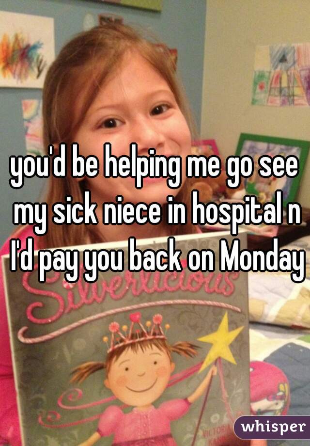 you'd be helping me go see my sick niece in hospital n I'd pay you back on Monday