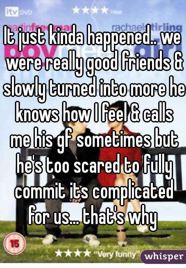 It just kinda happened.. we were really good friends & slowly turned into more he knows how I feel & calls me his gf sometimes but he's too scared to fully commit its complicated for us... that's why 