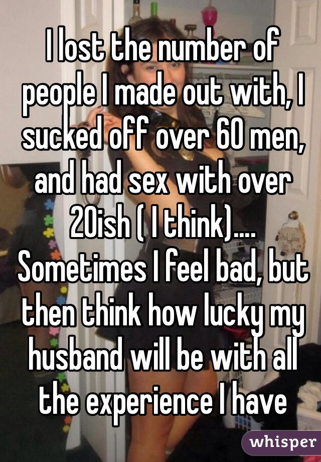 I lost the number of people I made out with, I sucked off over 60 men, and had sex with over 20ish ( I think).... Sometimes I feel bad, but then think how lucky my husband will be with all the experience I have