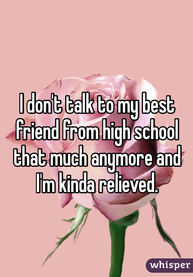 I don't talk to my best friend from high school that much anymore and I'm kinda relieved. 