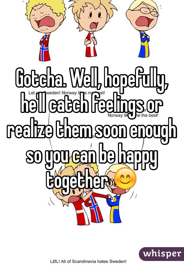 Gotcha. Well, hopefully, he'll catch feelings or realize them soon enough so you can be happy together 😊