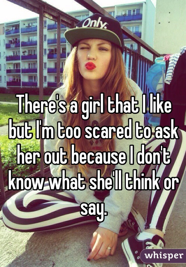 There's a girl that I like but I'm too scared to ask her out because I don't know what she'll think or say.