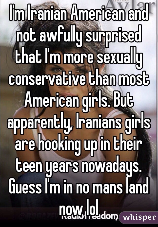 I'm Iranian American and not awfully surprised that I'm more sexually conservative than most American girls. But apparently, Iranians girls are hooking up in their teen years nowadays. Guess I'm in no mans land now lol