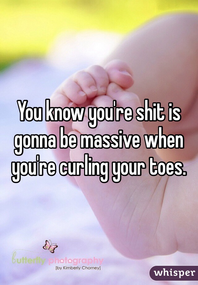 You know you're shit is gonna be massive when you're curling your toes.