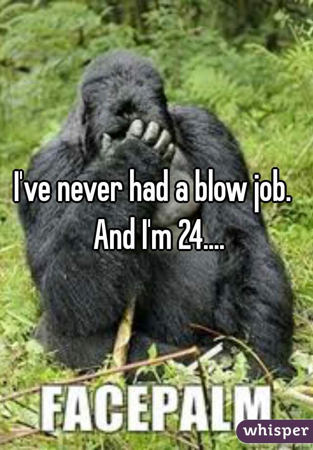 I've never had a blow job.  And I'm 24....