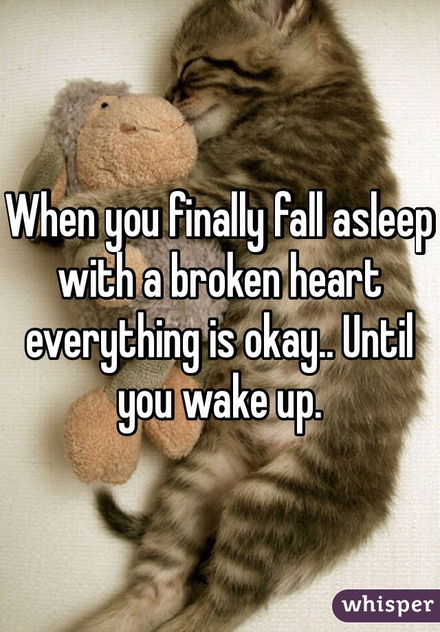 When you finally fall asleep with a broken heart everything is okay.. Until you wake up. 