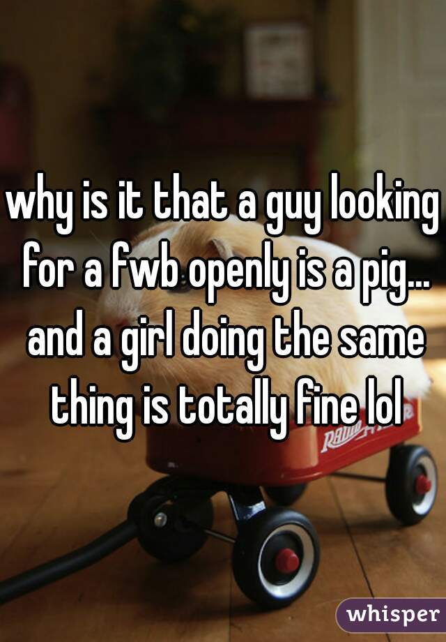 why is it that a guy looking for a fwb openly is a pig... and a girl doing the same thing is totally fine lol