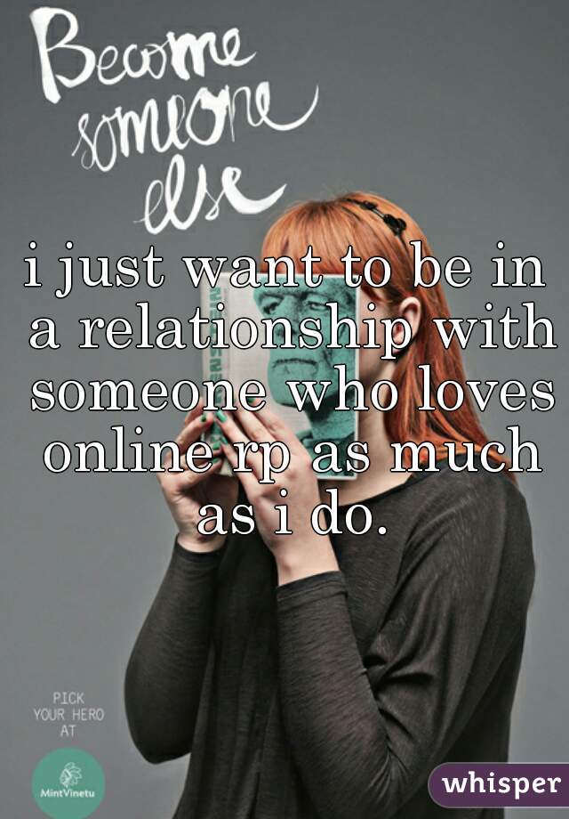 i just want to be in a relationship with someone who loves online rp as much as i do.