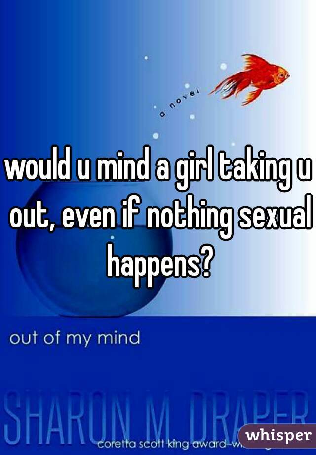 would u mind a girl taking u out, even if nothing sexual happens?