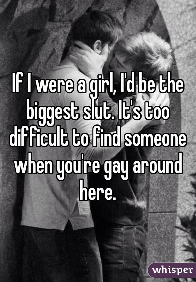 If I were a girl, I'd be the biggest slut. It's too difficult to find someone when you're gay around here. 