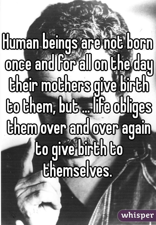 Human beings are not born once and for all on the day their mothers give birth to them, but ... life obliges them over and over again to give birth to themselves. 