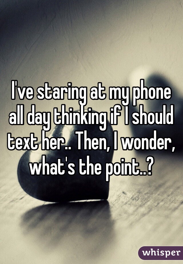 I've staring at my phone all day thinking if I should text her.. Then, I wonder, what's the point..?