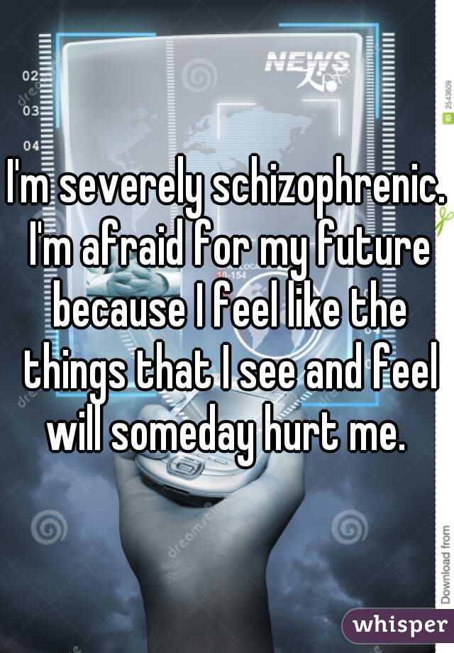 I'm severely schizophrenic. I'm afraid for my future because I feel like the things that I see and feel will someday hurt me. 