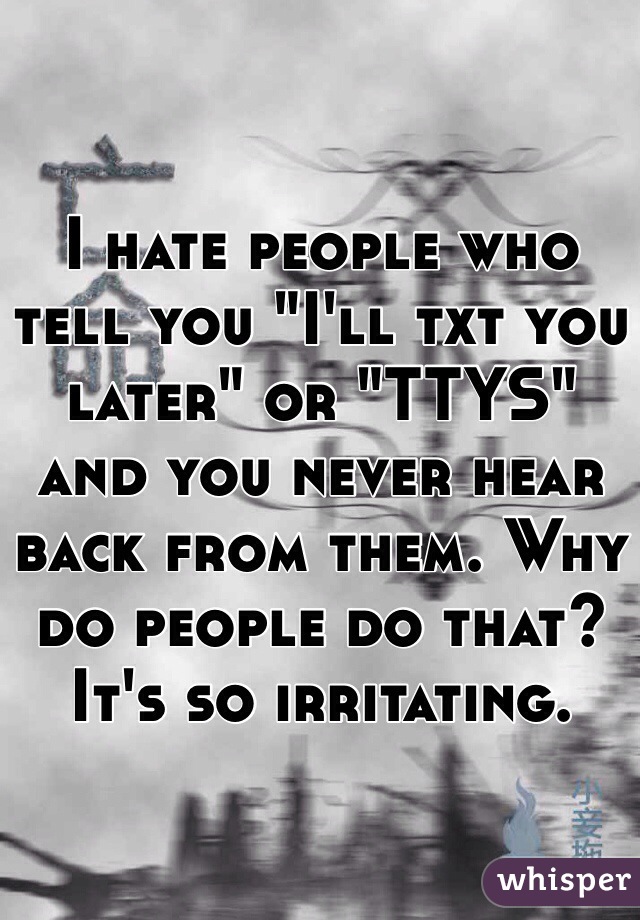 I hate people who tell you "I'll txt you later" or "TTYS" and you never hear back from them. Why do people do that? It's so irritating. 